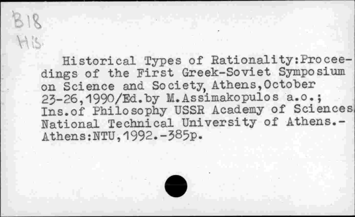 ﻿Historical Types of Rationality:Proceedings of the First Greek-Soviet Symposium on Science and Society, Athens,October 25-26,1990/Ed.by M.Assimakopulos a.o.; Ins.of Philosophy USSR Academy of Sciences National Technical University of Athens.-Athens:NTU,1992.-585p.